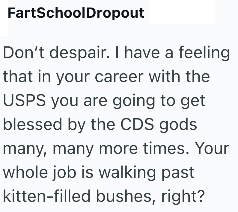 FartSchoolDropout Don't despair. I have a feeling that in your career with the USPS you are going to get blessed by the CDS gods many, many more times. Your whole job is walking past kitten-filled bushes, right?