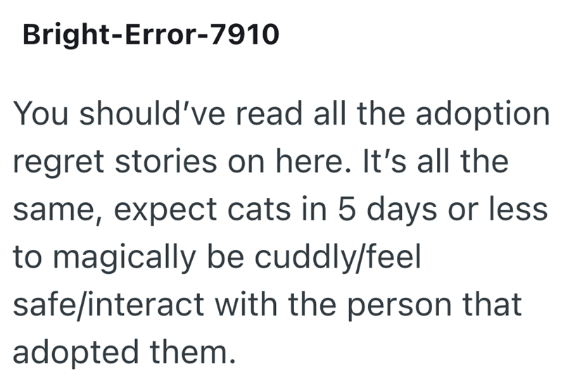 Bright-Error-7910 You should've read all the adoption regret stories on here. It's all the same, expect cats in 5 days or less to magically be cuddly/feel safe/interact with the person that adopted them.