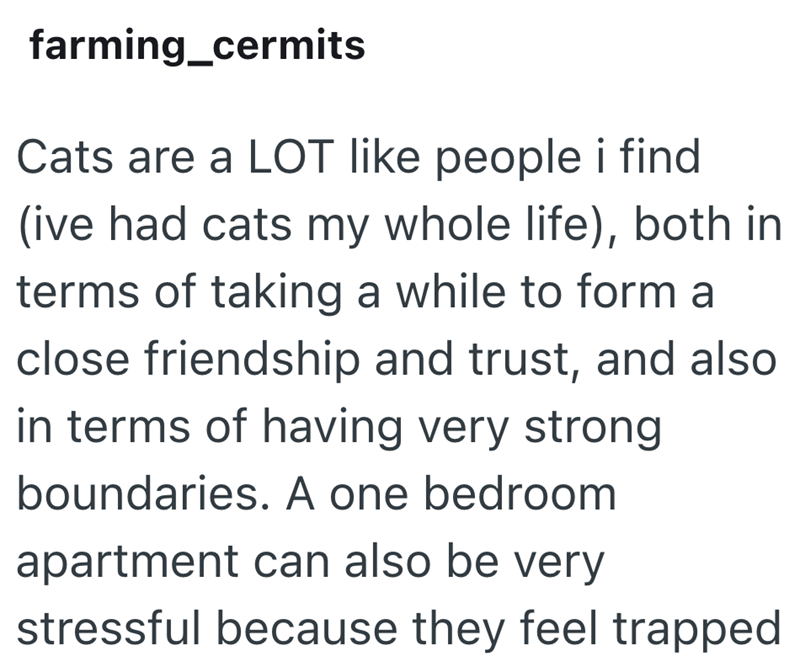 farming_cermits Cats are a LOT like people i find (ive had cats my whole life), both in terms of taking a while to form a close friendship and trust, and also in terms of having very strong boundaries. A one bedroom apartment can also be very stressful because they feel trapped