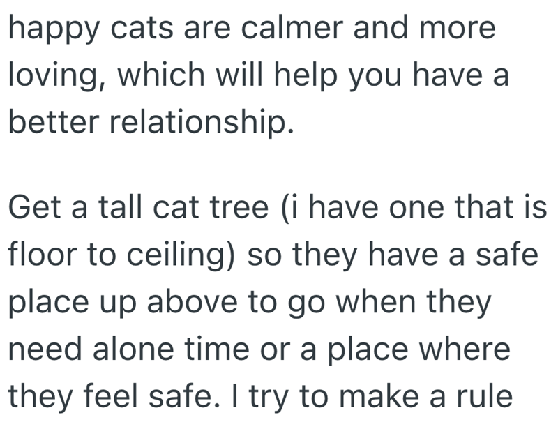 happy cats are calmer and more loving, which will help you have a better relationship. Get a tall cat tree (i have one that is floor to ceiling) so they have a safe place up above to go when they need alone time or a place where they feel safe. I try to make a rule
