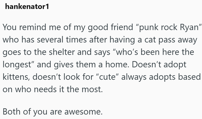 hankenator1 You remind me of my good friend “punk rock Ryan” who has several times after having a cat pass away goes to the shelter and says "who's been here the longest" and gives them a home. Doesn't adopt kittens, doesn't look for “cute” always adopts based on who needs it the most. Both of you are awesome.