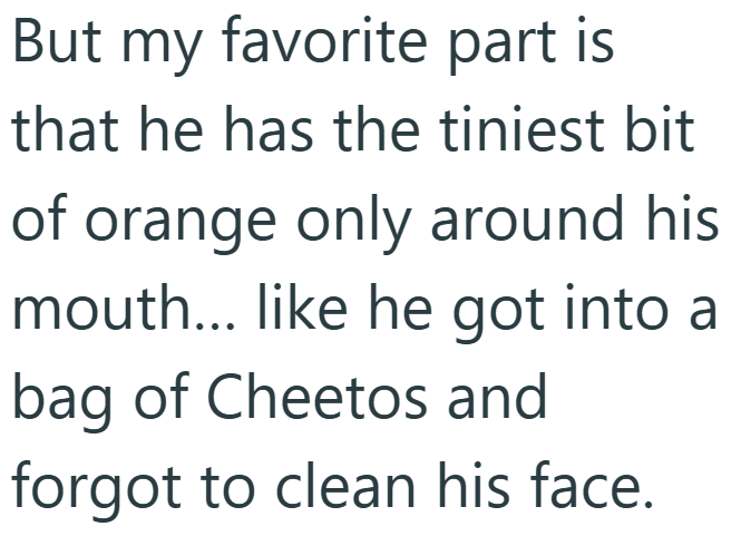 But my favorite part is that he has the tiniest bit of orange only around his mouth... like he got into a bag of Cheetos and forgot to clean his face.