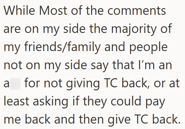 While Most of the comments are on my side the majority of my friends/family and people not on my side say that I'm an a for not giving TC back, or at least asking if they could pay me back and then give TC back.