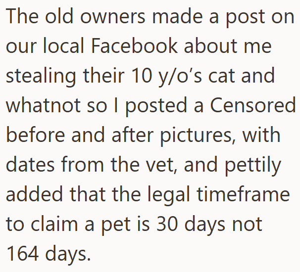 The old owners made a post on our local Facebook about me stealing their 10 y/o's cat and whatnot so I posted a Censored before and after pictures, with dates from the vet, and pettily added that the legal timeframe to claim a pet is 30 days not 164 days.
