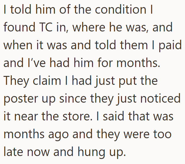 I told him of the condition I found TC in, where he was, and when it was and told them I paid and I've had him for months. They claim I had just put the poster up since they just noticed it near the store. I said that was months ago and they were too late now and hung up.
