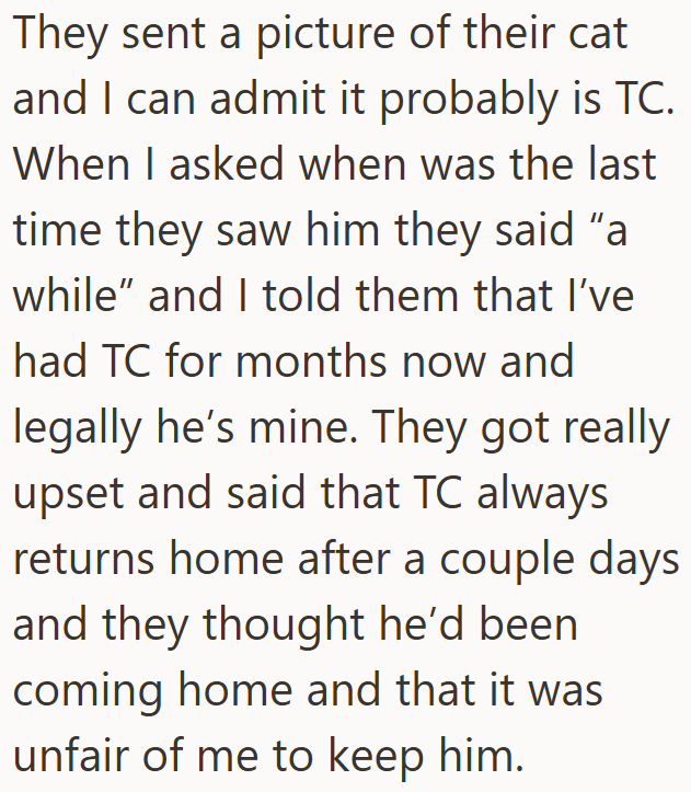 They sent a picture of their cat and I can admit it probably is TC. When I asked when was the last time they saw him they said "a while" and I told them that I've had TC for months now and legally he's mine. They got really upset and said that TC always returns home after a couple days and they thought he'd been. coming home and that it was unfair of me to keep him.