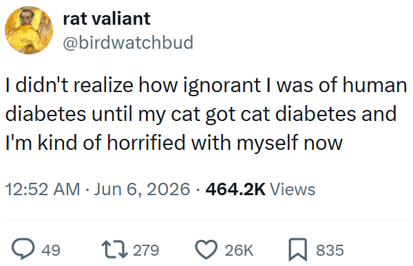 rat valiant @birdwatchbud I didn't realize how ignorant I was of human diabetes until my cat got cat diabetes and I'm kind of horrified with myself now 12:52 AM ⚫ Jun 6, 2026 464.2K Views 49 17279 26K ☐ 835