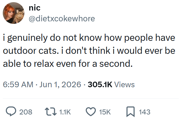 nic @dietxcokewhore i genuinely do not know how people have outdoor cats. i don't think i would ever be able to relax even for a second. 6:59 AM ⚫ Jun 1, 2026 305.1K Views . 208 1.1K 15K 143