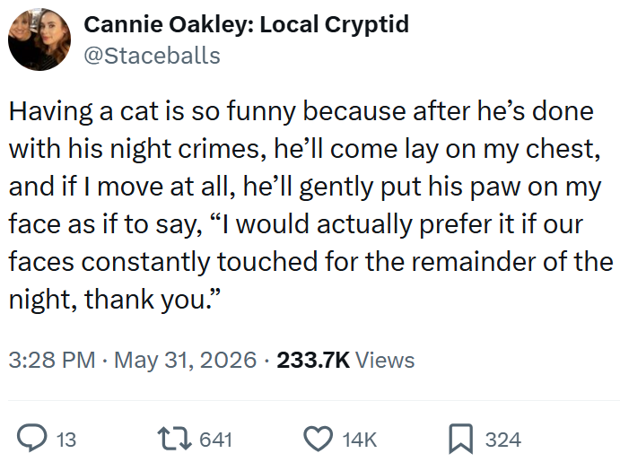 Cannie Oakley: Local Cryptid @Staceballs Having a cat is so funny because after he's done with his night crimes, he'll come lay on my chest, and if I move at all, he'll gently put his paw on my face as if to say, "I would actually prefer it if our faces constantly touched for the remainder of the night, thank you." 3:28 PM ⚫ May 31, 2026 · 233.7K Views 13 17641 14K ☐ 324