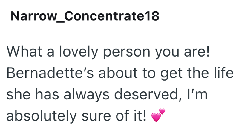 Narrow_Concentrate 18 What a lovely person you are! Bernadette's about to get the life she has always deserved, I'm absolutely sure of it!