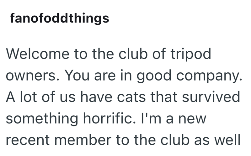 fanofoddthings Welcome to the club of tripod owners. You are in good company. A lot of us have cats that survived something horrific. I'm a new recent member to the club as well