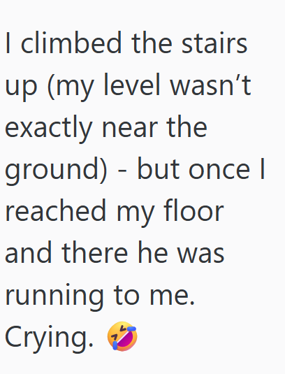 I climbed the stairs up (my level wasn't exactly near the ground) - but once I reached my floor and there he was running to me. Crying.