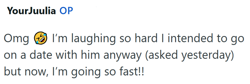 YourJuulia OP Omg I'm laughing so hard I intended to go on a date with him anyway (asked yesterday) but now, I'm going so fast!!