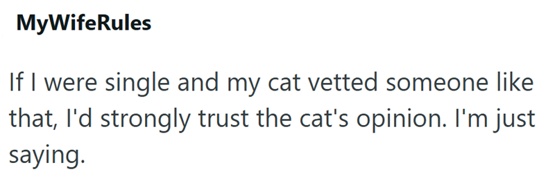 MyWifeRules If I were single and my cat vetted someone like that, I'd strongly trust the cat's opinion. I'm just saying.