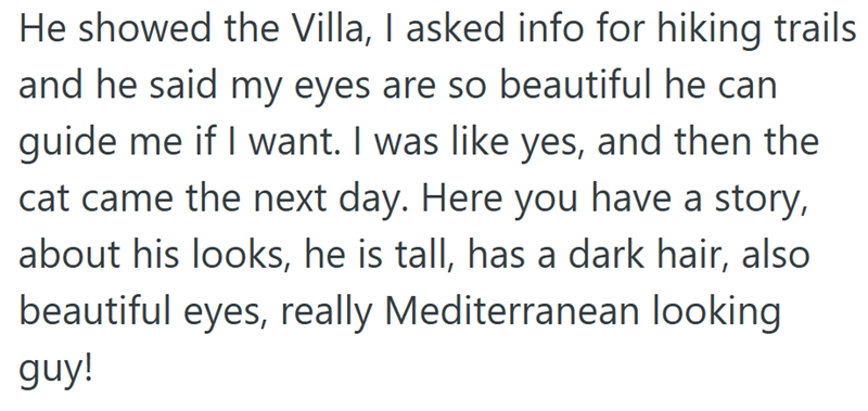 He showed the Villa, I asked info for hiking trails and he said my eyes are so beautiful he can guide me if I want. I was like yes, and then the cat came the next day. Here you have a story, about his looks, he is tall, has a dark hair, also beautiful eyes, really Mediterranean looking guy!