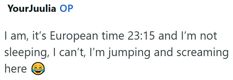 YourJuulia OP I am, it's European time 23:15 and I'm not sleeping, I can't, I'm jumping and screaming here