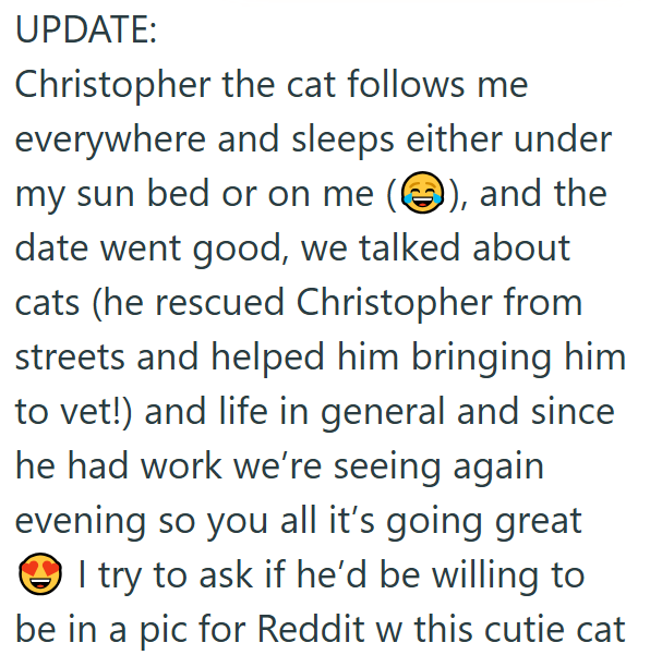 UPDATE: Christopher the cat follows me everywhere and sleeps either under my sun bed or on me (③), and the date went good, we talked about cats (he rescued Christopher from streets and helped him bringing him to vet!) and life in general and since he had work we're seeing again evening so you all it's going great I try to ask if he'd be willing to be in a pic for Reddit w this cutie cat
