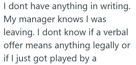 I dont have anything in writing. My manager knows I was leaving. I dont know if a verbal offer means anything legally or if I just got played by a