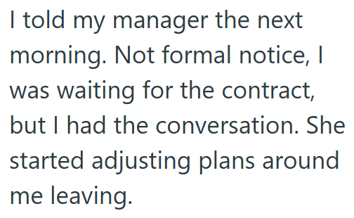 I told my manager the next morning. Not formal notice, I was waiting for the contract, but I had the conversation. She started adjusting plans around me leaving.