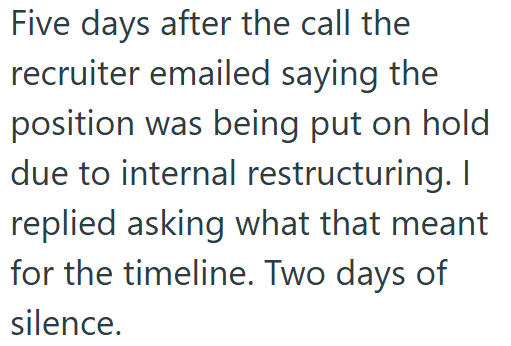 Five days after the call the recruiter emailed saying the position was being put on hold due to internal restructuring. I replied asking what that meant for the timeline. Two days of silence.