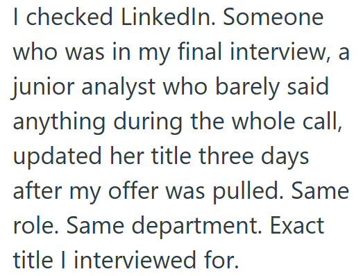 I checked LinkedIn. Someone who was in my final interview, a junior analyst who barely said anything during the whole call, updated her title three days after my offer was pulled. Same role. Same department. Exact title I interviewed for.