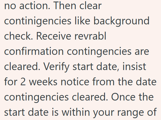 no action. Then clear continigencies like background check. Receive revrabl confirmation contingencies are cleared. Verify start date, insist for 2 weeks notice from the date contingencies cleared. Once the start date is within your range of