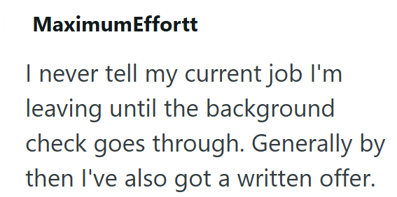 MaximumEffortt I never tell my current job I'm leaving until the background check goes through. Generally by then I've also got a written offer.