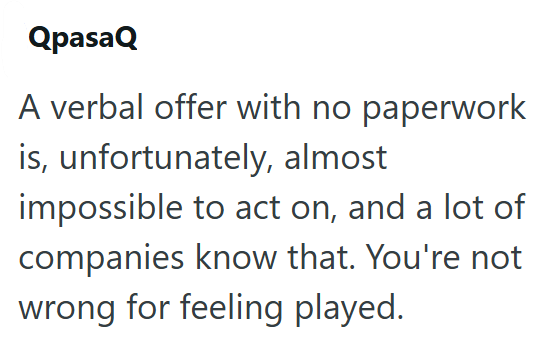 QpasaQ A verbal offer with no paperwork is, unfortunately, almost impossible to act on, and a lot of companies know that. You're not wrong for feeling played.