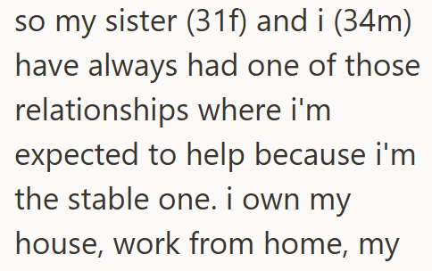 so my sister (31f) and i (34m) have always had one of those relationships where i'm expected to help because i'm the stable one. I own my house, work from home, my
