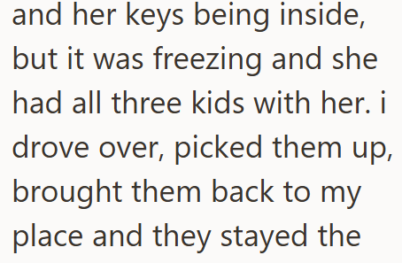 and her keys being inside, but it was freezing and she had all three kids with her. i drove over, picked them up, brought them back to my place and they stayed the