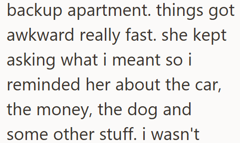 backup apartment. things got awkward really fast. she kept asking what i meant so i reminded her about the car, the money, the dog and some other stuff. i wasn't
