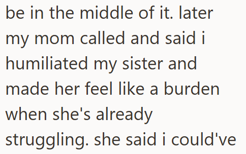be in the middle of it. later my mom called and said i humiliated my sister and made her feel like a burden when she's already struggling. she said i could've