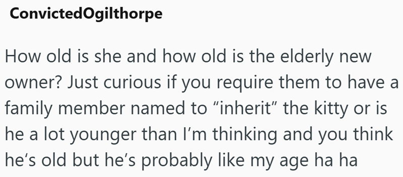 Convicted Ogilthorpe How old is she and how old is the elderly new owner? Just curious if you require them to have a family member named to "inherit" the kitty or is he a lot younger than I'm thinking and you think he's old but he's probably like my age ha ha