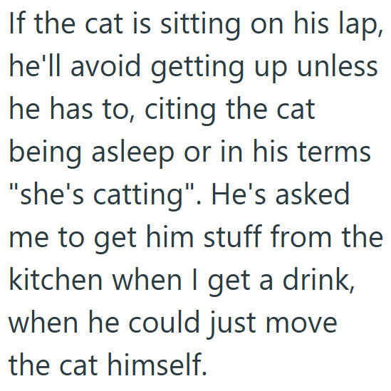 If the cat is sitting on his lap, he'll avoid getting up unless he has to, citing the cat being asleep or in his terms "she's catting". He's asked me to get him stuff from the kitchen when I get a drink, when he could just move the cat himself.