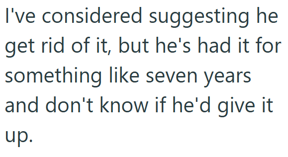 I've considered suggesting he get rid of it, but he's had it for something like seven years and don't know if he'd give it up.