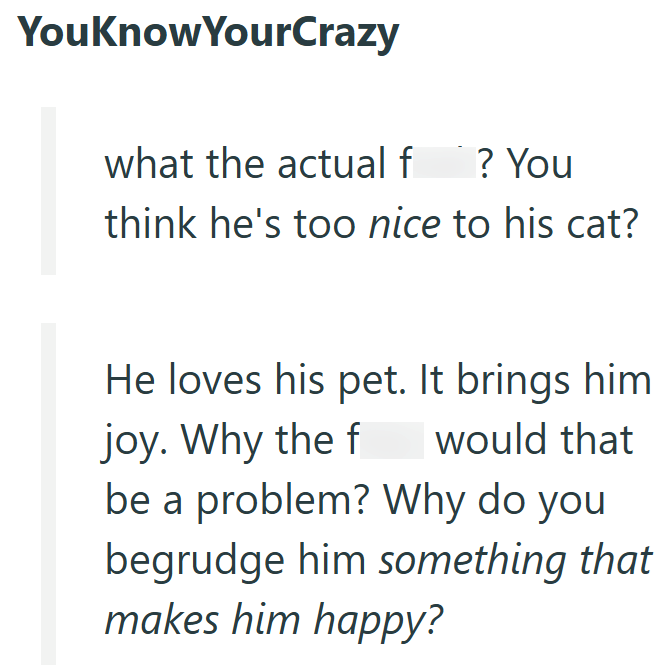 YouKnowYourCrazy what the actual f ? You think he's too nice to his cat? He loves his pet. It brings him joy. Why the f would that be a problem? Why do you begrudge him something that makes him happy?