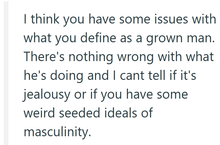 I think you have some issues with what you define as a grown man. There's nothing wrong with what he's doing and I cant tell if it's jealousy or if you have some weird seeded ideals of masculinity.