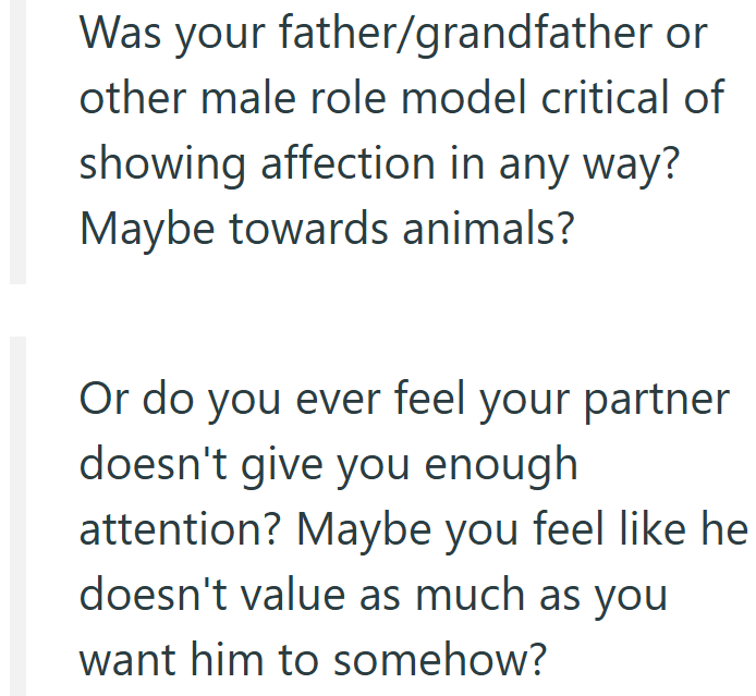 Was your father/grandfather or other male role model critical of showing affection in any way? Maybe towards animals? Or do you ever feel your partner doesn't give you enough attention? Maybe you feel like he doesn't value as much as you want him to somehow?