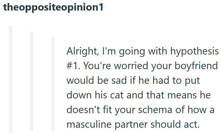 theoppositeopinion1 Alright, I'm going with hypothesis #1. You're worried your boyfriend would be sad if he had to put down his cat and that means he doesn't fit your schema of how a masculine partner should act.