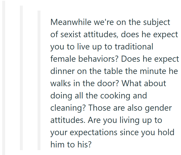 Meanwhile we're on the subject of sexist attitudes, does he expect you to live up to traditional female behaviors? Does he expect dinner on the table the minute he walks in the door? What about doing all the cooking and cleaning? Those are also gender attitudes. Are you living up to your expectations since you hold him to his?