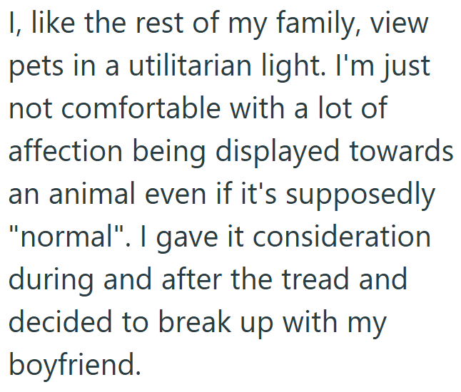 I, like the rest of my family, view pets in a utilitarian light. I'm just not comfortable with a lot of affection being displayed towards an animal even if it's supposedly "normal". I gave it consideration during and after the tread and decided to break up with my boyfriend.