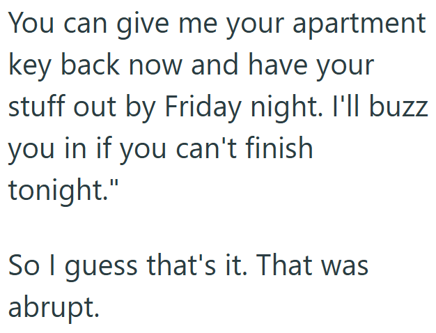 You can give me your apartment key back now and have your stuff out by Friday night. I'll buzz you in if you can't finish tonight." So I guess that's it. That was abrupt.