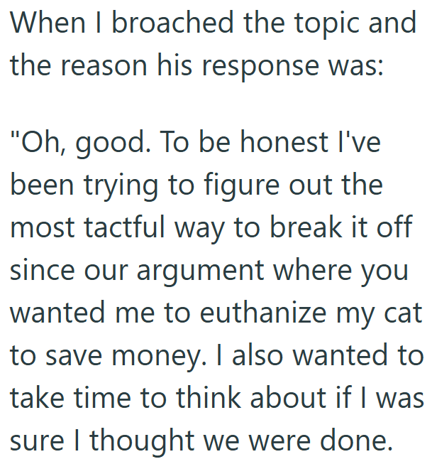 When I broached the topic and the reason his response was: "Oh, good. To be honest I've been trying to figure out the most tactful way to break it off since our argument where you wanted me to euthanize my cat to save money. I also wanted to take time to think about if I was sure I thought we were done.