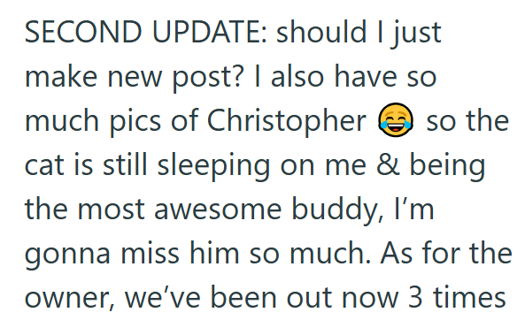 SECOND UPDATE: should I just make new post? I also have so much pics of Christopher so the cat is still sleeping on me & being the most awesome buddy, I'm gonna miss him so much. As for the owner, we've been out now 3 times