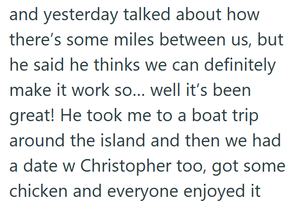and yesterday talked about how there's some miles between us, but he said he thinks we can definitely make it work so... well it's been great! He took me to a boat trip around the island and then we had a date w Christopher too, got some chicken and everyone enjoyed it
