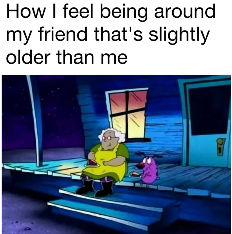 How I feel being around my friend that's slightly older than me