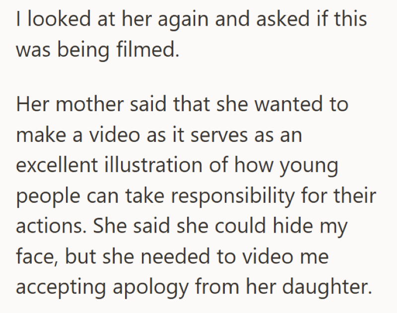 I looked at her again and asked if this was being filmed. Her mother said that she wanted to make a video as it serves as an excellent illustration of how young people can take responsibility for their actions. She said she could hide my face, but she needed to video me accepting apology from her daughter.
