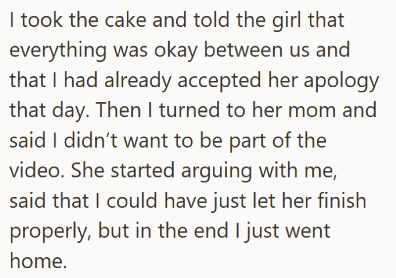 I took the cake and told the girl that everything was okay between us and that I had already accepted her apology that day. Then I turned to her mom and said I didn't want to be part of the video. She started arguing with me, said that I could have just let her finish properly, but in the end I just went home.