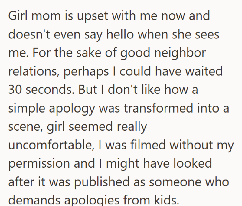 Girl mom is upset with me now and doesn't even say hello when she sees me. For the sake of good neighbor relations, perhaps I could have waited 30 seconds. But I don't like how a simple apology was transformed into a scene, girl seemed really uncomfortable, I was filmed without my permission and I might have looked after it was published as someone who demands apologies from kids.