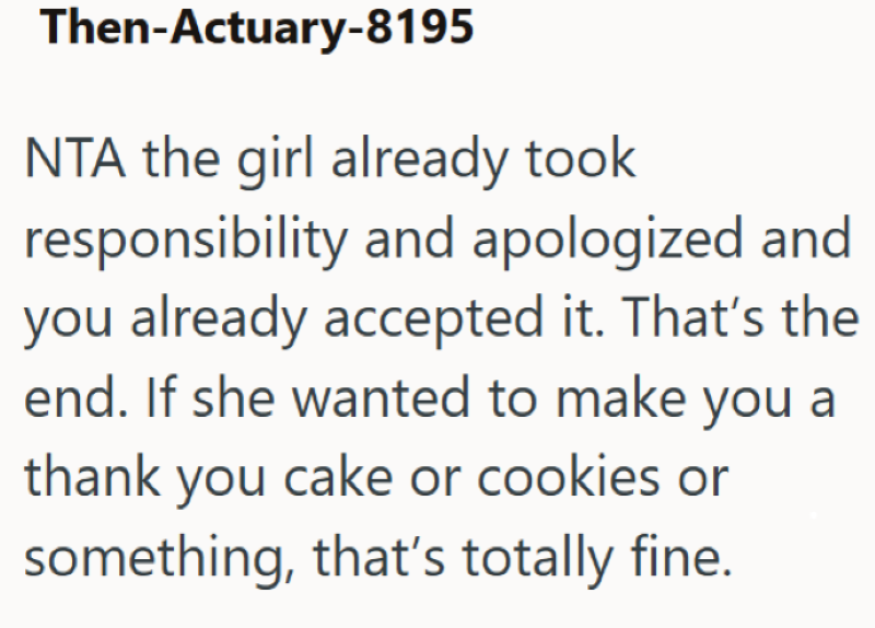 Then-Actuary-8195 NTA the girl already took responsibility and apologized and you already accepted it. That's the end. If she wanted to make you a thank you cake or cookies or something, that's totally fine.